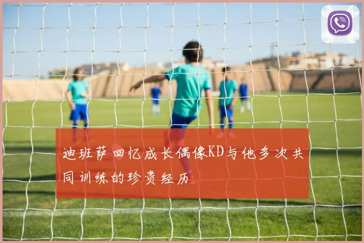 迪班萨回忆成长偶像KD与他多次共同训练的珍贵经历