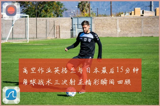 高空作业英格兰与日本最后15分钟角球战术三次射正精彩瞬间回顾