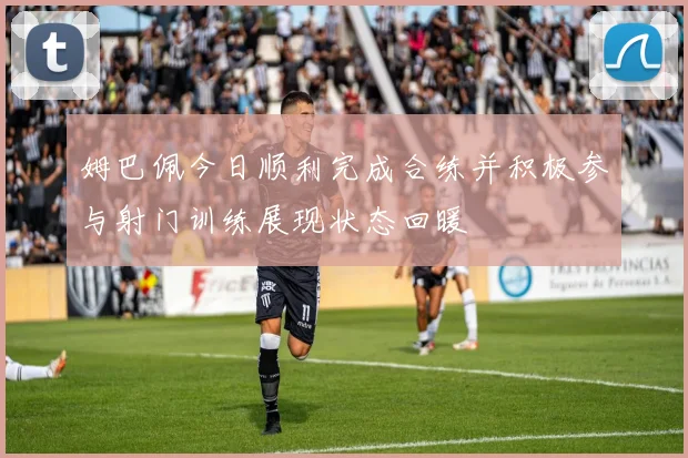 姆巴佩今日顺利完成合练并积极参与射门训练展现状态回暖