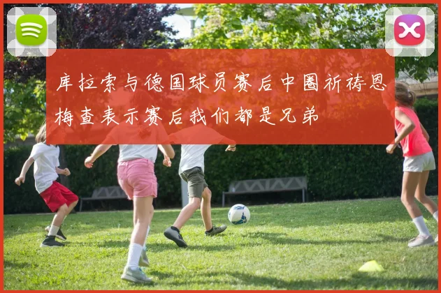 库拉索与德国球员赛后中圈祈祷恩梅查表示赛后我们都是兄弟