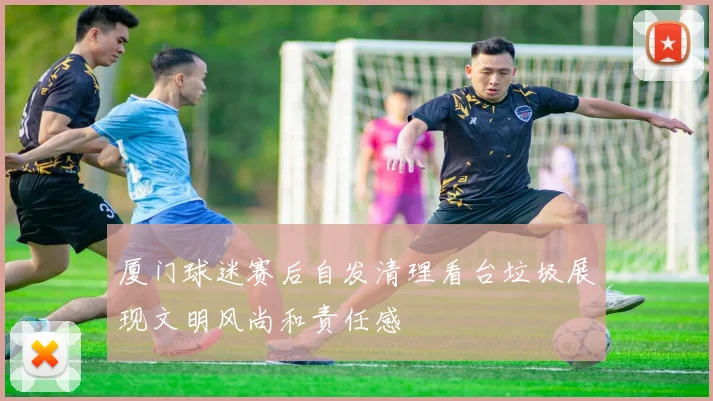 厦门球迷赛后自发清理看台垃圾展现文明风尚和责任感
