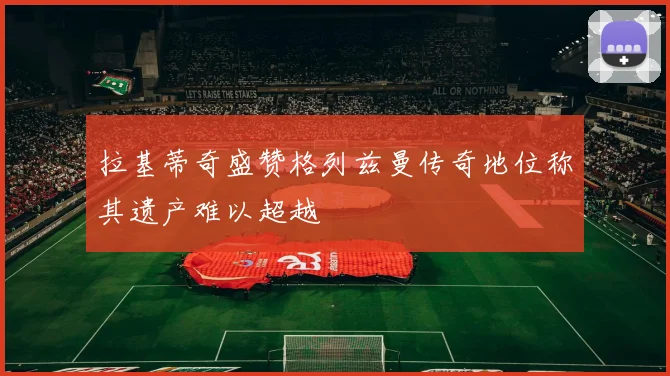 拉基蒂奇盛赞格列兹曼传奇地位称其遗产难以超越