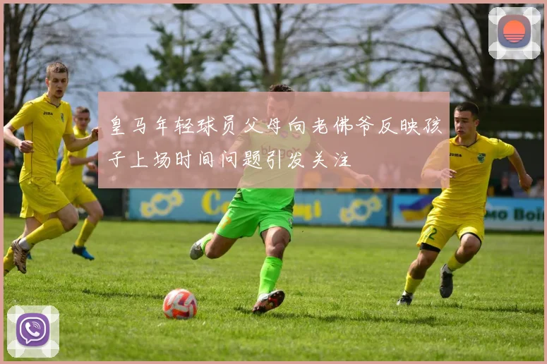 皇马年轻球员父母向老佛爷反映孩子上场时间问题引发关注