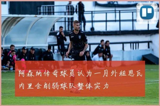 阿森纳传奇球员认为一月外租恩瓦内里会削弱球队整体实力