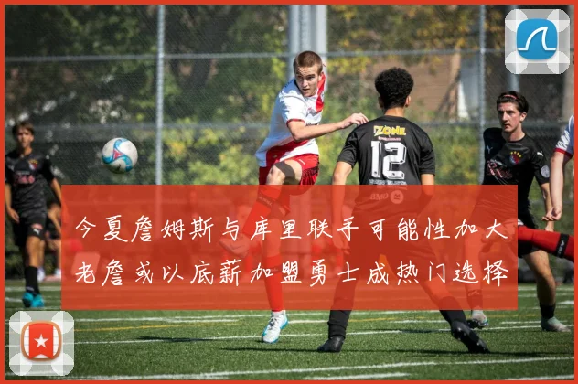 今夏詹姆斯与库里联手可能性加大老詹或以底薪加盟勇士成热门选择