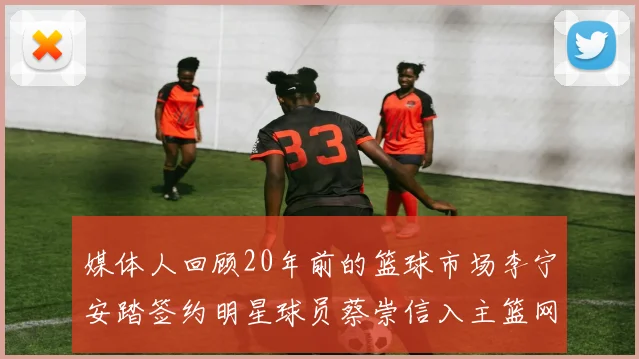 媒体人回顾20年前的篮球市场李宁安踏签约明星球员蔡崇信入主篮网的时代变迁